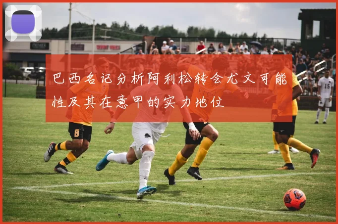 巴西名记分析阿利松转会尤文可能性及其在意甲的实力地位