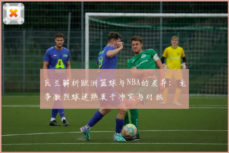 瓦兰解析欧洲篮球与NBA的差异：竞争激烈球迷热衷于冲突与对抗