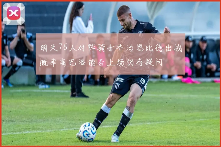 明天76人对阵骑士乔治恩比德出战概率高巴洛能否上场仍存疑问