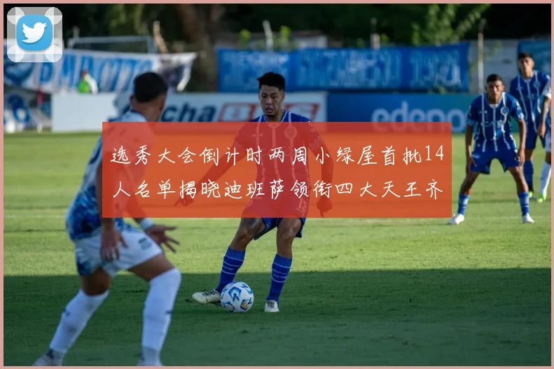 选秀大会倒计时两周小绿屋首批14人名单揭晓迪班萨领衔四大天王齐聚