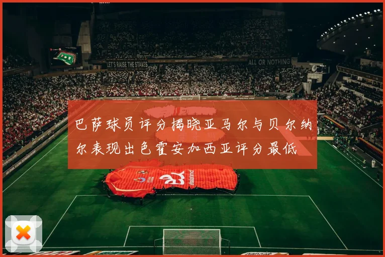 巴萨球员评分揭晓亚马尔与贝尔纳尔表现出色霍安加西亚评分最低