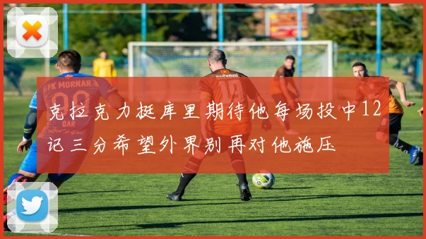 克拉克力挺库里期待他每场投中12记三分希望外界别再对他施压