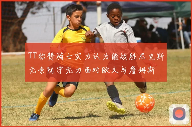 TT称赞骑士实力认为能战胜尼克斯无奈防守无力面对欧文与詹姆斯