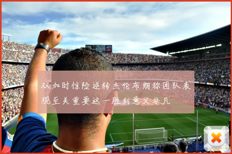 双加时惊险逆转杰伦布朗称团队表现至关重要这一胜利意义非凡