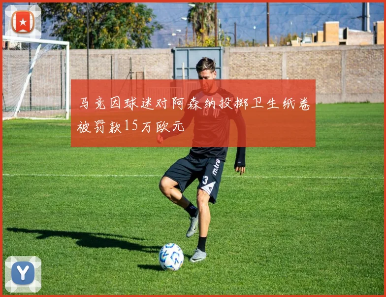 马竞因球迷对阿森纳投掷卫生纸卷被罚款15万欧元