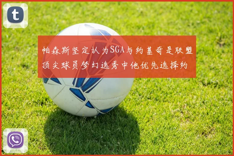 帕森斯坚定认为SGA与约基奇是联盟顶尖球员梦幻选秀中他优先选择约基奇