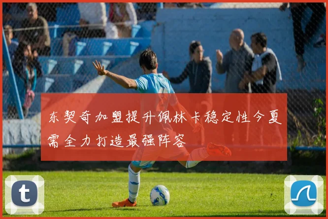 东契奇加盟提升佩林卡稳定性今夏需全力打造最强阵容