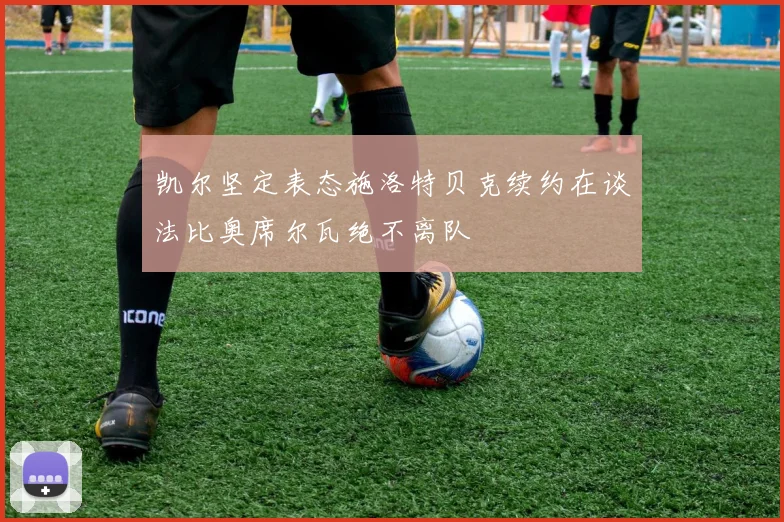 凯尔坚定表态施洛特贝克续约在谈法比奥席尔瓦绝不离队