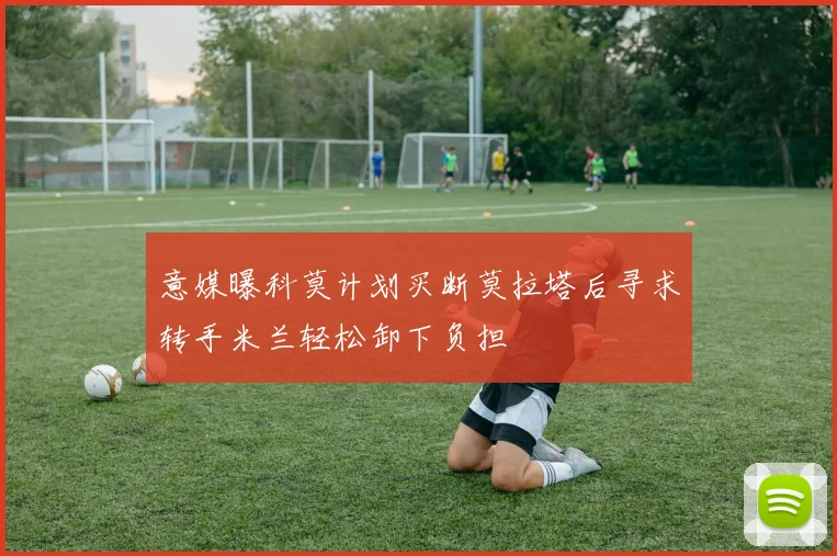 意媒曝科莫计划买断莫拉塔后寻求转手米兰轻松卸下负担
