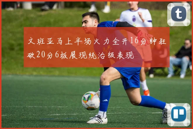 文班亚马上半场火力全开16分钟狂砍20分6板展现统治级表现