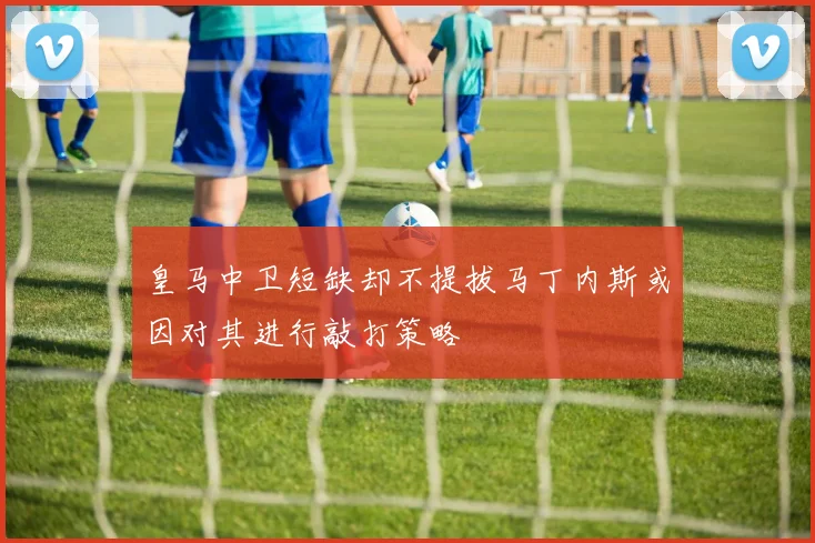 皇马中卫短缺却不提拔马丁内斯或因对其进行敲打策略