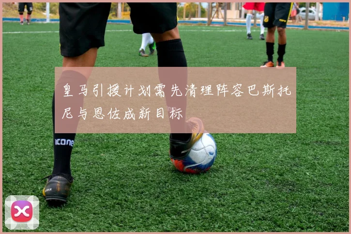 皇马引援计划需先清理阵容巴斯托尼与恩佐成新目标