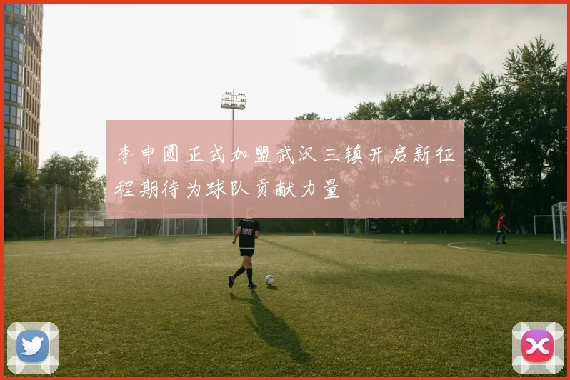 李申圆正式加盟武汉三镇开启新征程期待为球队贡献力量