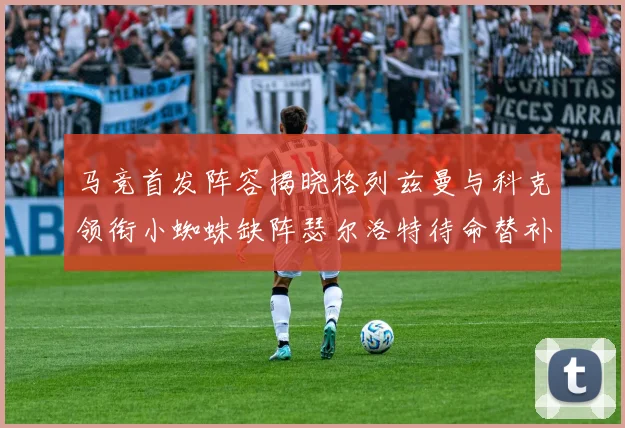 马竞首发阵容揭晓格列兹曼与科克领衔小蜘蛛缺阵瑟尔洛特待命替补