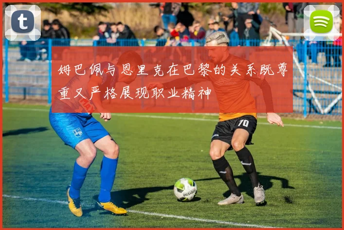 姆巴佩与恩里克在巴黎的关系既尊重又严格展现职业精神