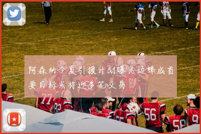阿森纳今夏引援计划曝光边锋成首要目标或将迎多笔交易