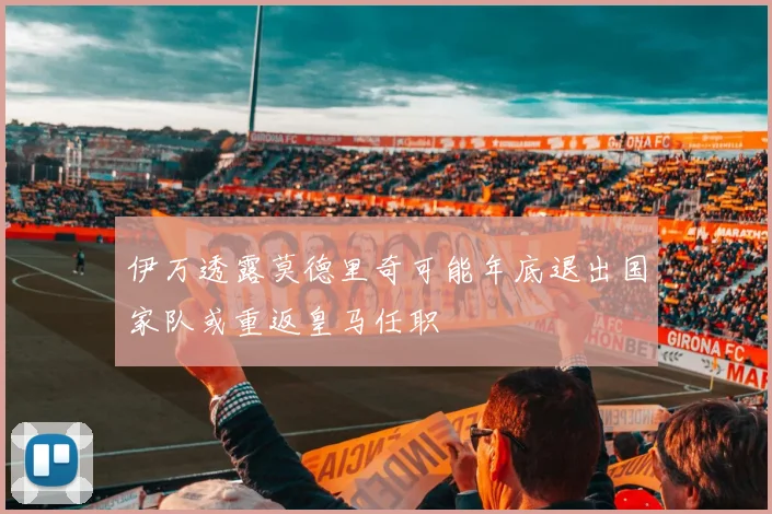 伊万透露莫德里奇可能年底退出国家队或重返皇马任职