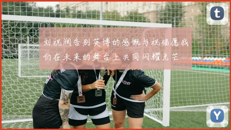 刘祝润告别英博的感慨与祝福愿我们在未来的舞台上共同闪耀光芒